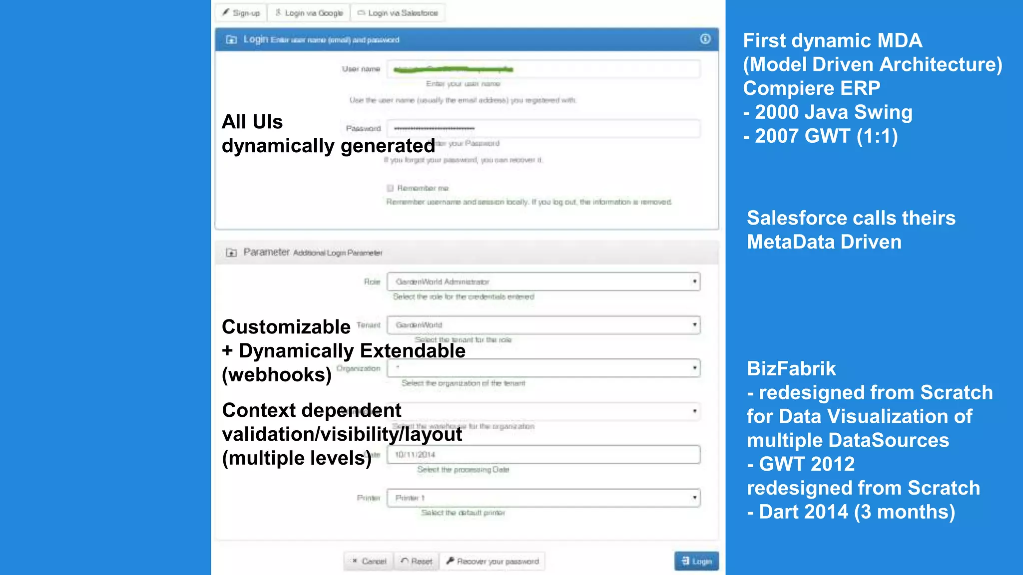 All UIs 
dynamically generated 
Customizable 
+ Dynamically Extendable 
(webhooks) 
Context dependent 
validation/visibility/layout 
(multiple levels) 
First dynamic MDA 
(Model Driven Architecture) 
Compiere ERP 
- 2000 Java Swing 
- 2007 GWT (1:1) 
Salesforce calls theirs 
MetaData Driven 
BizFabrik 
- redesigned from Scratch 
for Data Visualization of 
multiple DataSources 
- GWT 2012 
redesigned from Scratch 
- Dart 2014 (3 months) 
 