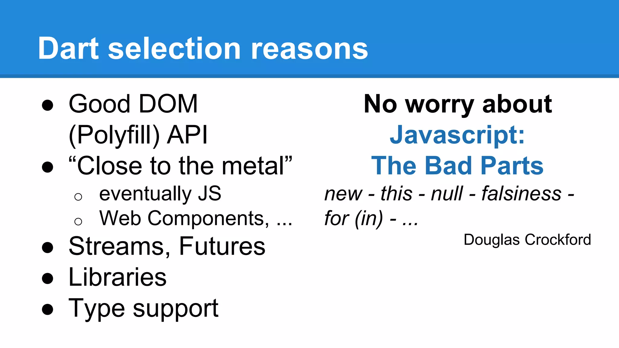 Dart selection reasons 
● Good DOM 
(Polyfill) API 
● “Close to the metal” 
o eventually JS 
o Web Components, ... 
● Streams, Futures 
● Libraries 
● Type support 
No worry about 
Javascript: 
The Bad Parts 
new - this - null - falsiness - 
for (in) - ... 
Douglas Crockford 
 
