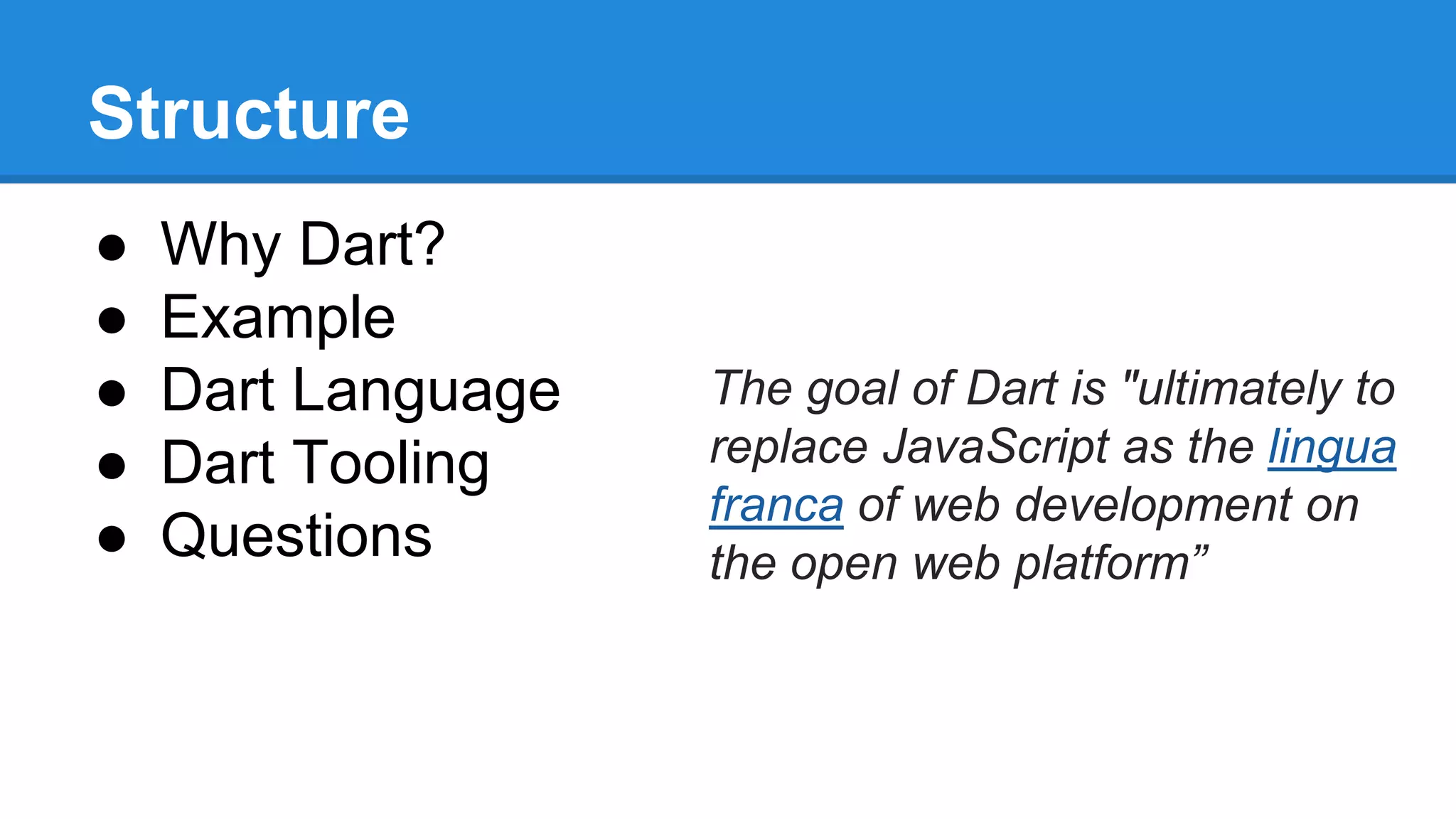 Structure 
● Why Dart? 
● Example 
● Dart Language 
● Dart Tooling 
● Questions 
The goal of Dart is "ultimately to 
replace JavaScript as the lingua 
franca of web development on 
the open web platform” 
 