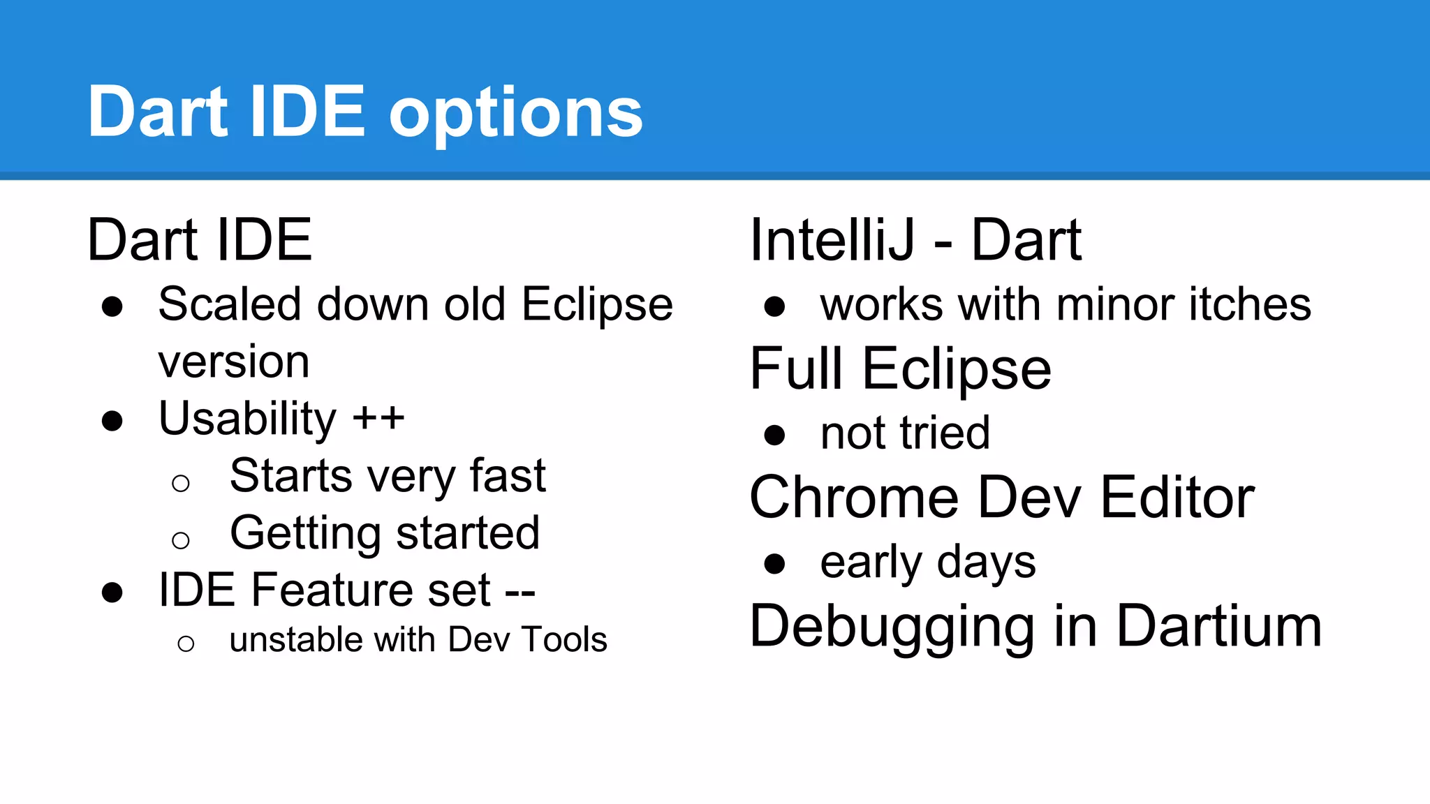 Dart IDE options 
Dart IDE 
● Scaled down old Eclipse 
version 
● Usability ++ 
o Starts very fast 
o Getting started 
● IDE Feature set -- 
o unstable with Dev Tools 
IntelliJ - Dart 
● works with minor itches 
Full Eclipse 
● not tried 
Chrome Dev Editor 
● early days 
Debugging in Dartium 
 