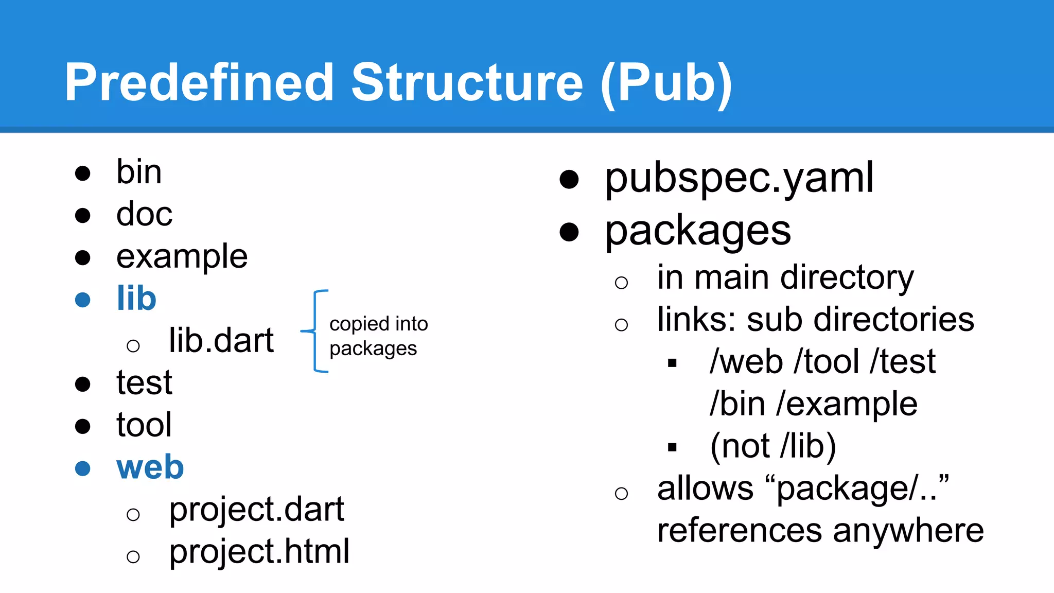 Predefined Structure (Pub) 
● bin 
● doc 
● example 
● lib 
o lib.dart 
● test 
● tool 
● web 
o project.dart 
o project.html 
● pubspec.yaml 
● packages 
o in main directory 
o links: sub directories 
 /web /tool /test 
/bin /example 
 (not /lib) 
o allows “package/..” 
references anywhere 
copied into 
packages 
 