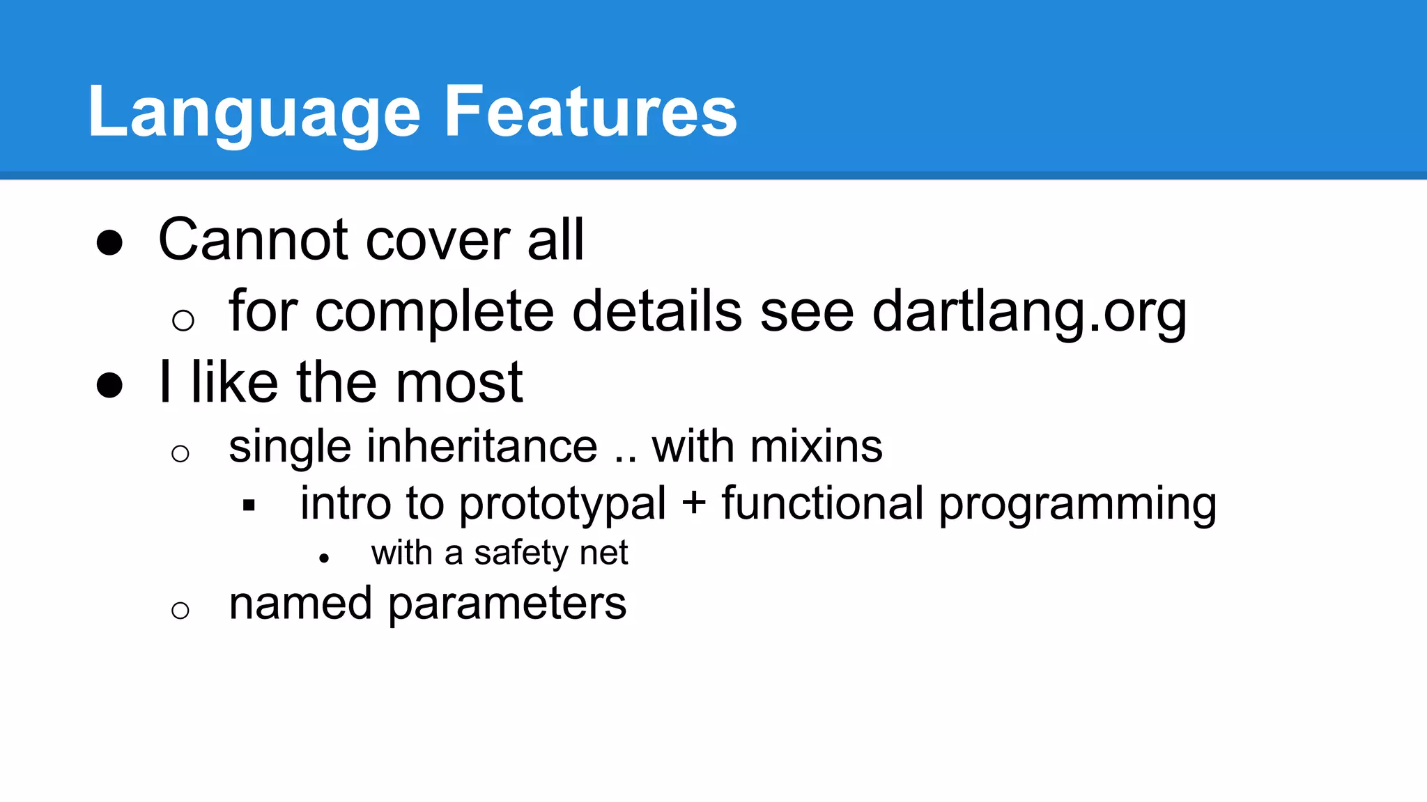 Language Features 
● Cannot cover all 
o for complete details see dartlang.org 
● I like the most 
o single inheritance .. with mixins 
 intro to prototypal + functional programming 
● with a safety net 
o named parameters 
 