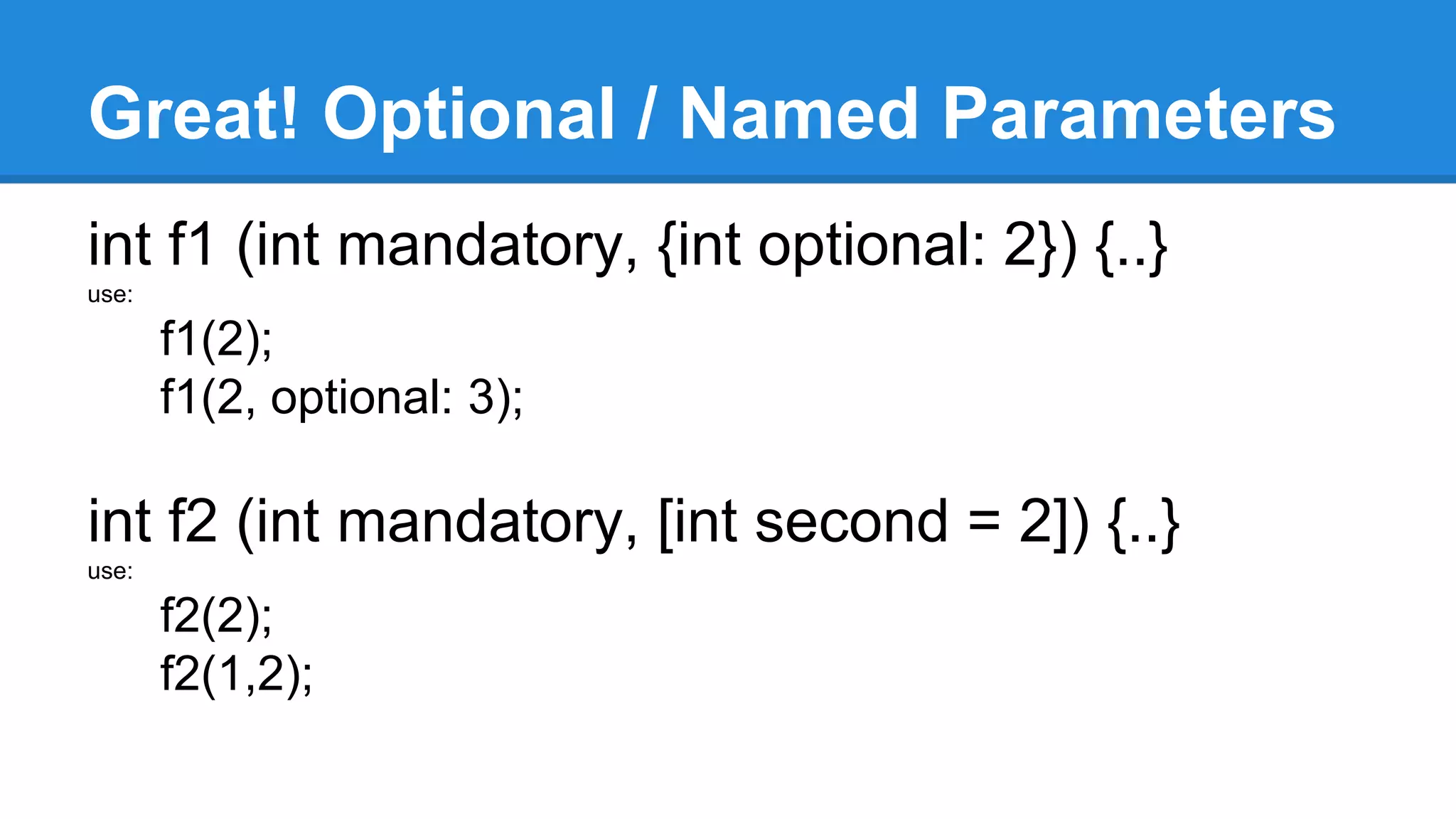 Great! Optional / Named Parameters 
int f1 (int mandatory, {int optional: 2}) {..} 
use: 
f1(2); 
f1(2, optional: 3); 
int f2 (int mandatory, [int second = 2]) {..} 
use: 
f2(2); 
f2(1,2); 
 