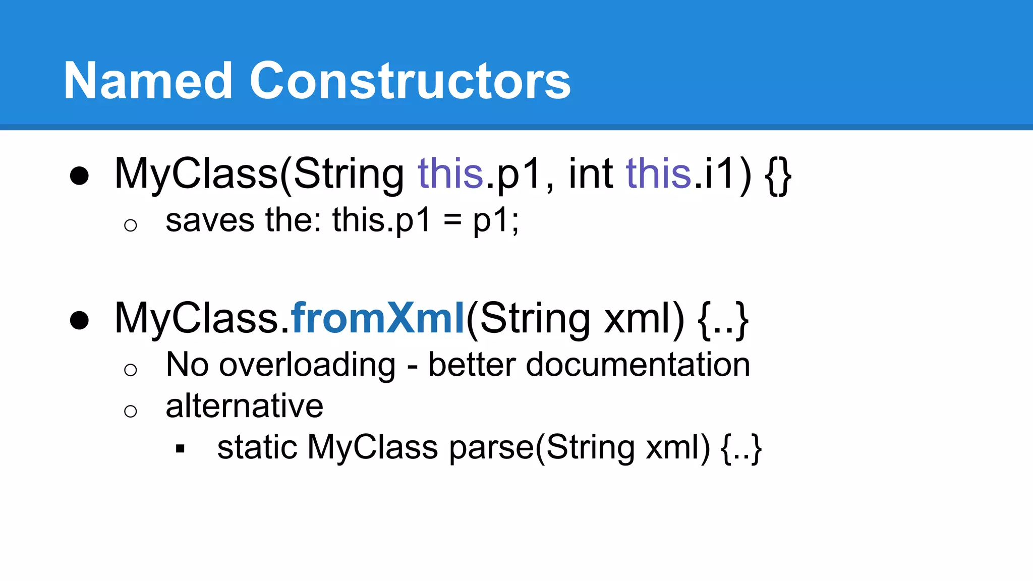 Named Constructors 
● MyClass(String this.p1, int this.i1) {} 
o saves the: this.p1 = p1; 
● MyClass.fromXml(String xml) {..} 
o No overloading - better documentation 
o alternative 
 static MyClass parse(String xml) {..} 
 