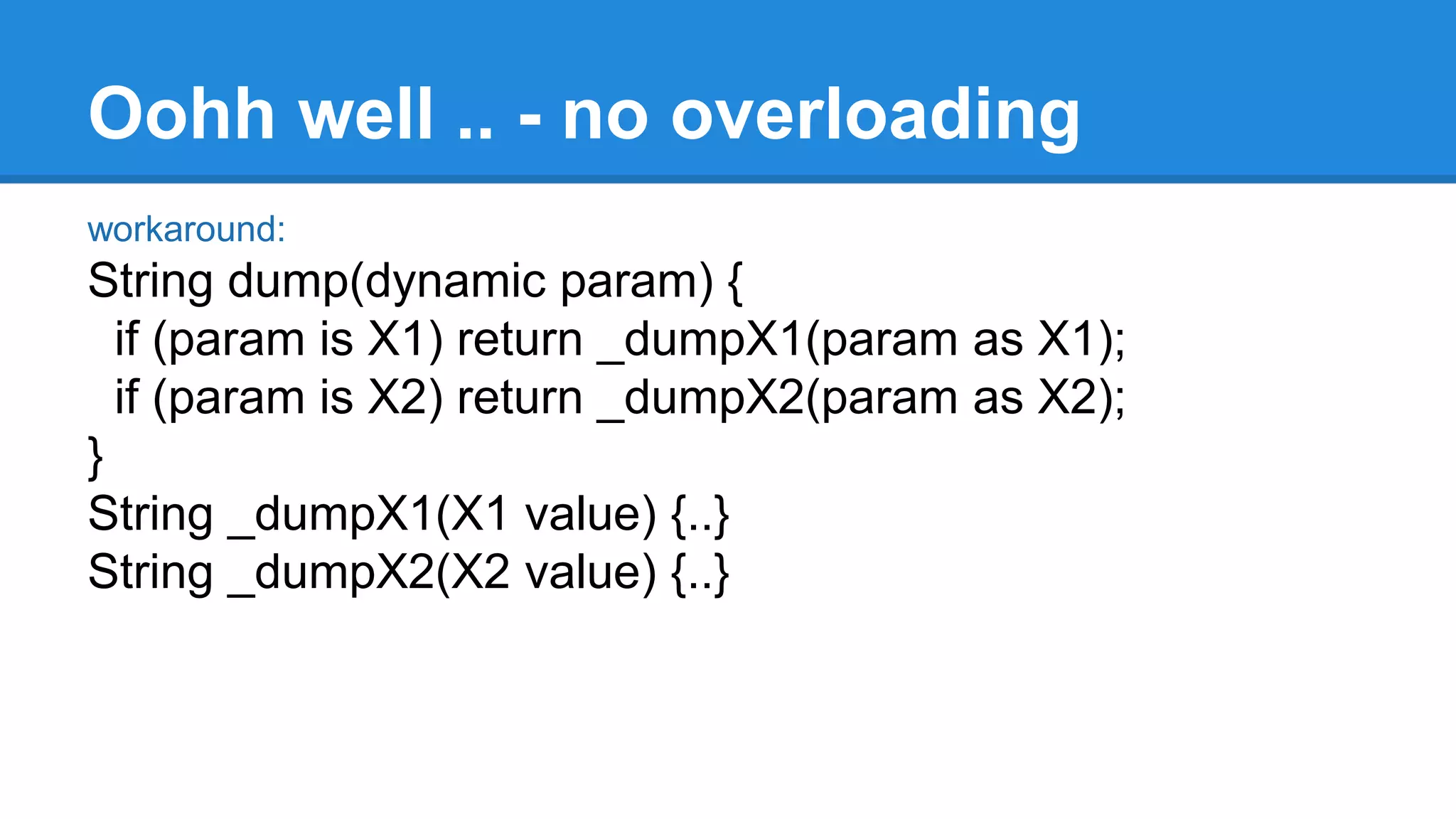 Oohh well .. - no overloading 
workaround: 
String dump(dynamic param) { 
if (param is X1) return _dumpX1(param as X1); 
if (param is X2) return _dumpX2(param as X2); 
} 
String _dumpX1(X1 value) {..} 
String _dumpX2(X2 value) {..} 
 