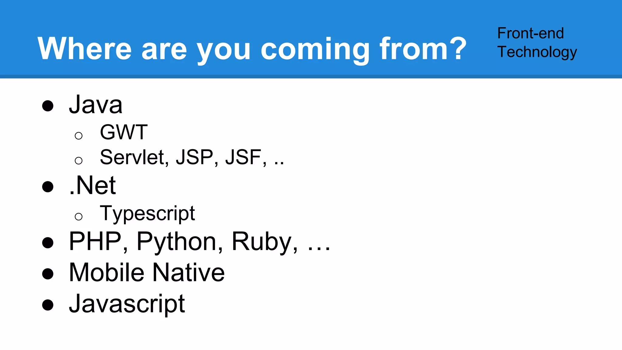 Where are you coming from? 
● Java 
o GWT 
o Servlet, JSP, JSF, .. 
● .Net 
o Typescript 
● PHP, Python, Ruby, … 
● Mobile Native 
● Javascript 
Front-end 
Technology 
 