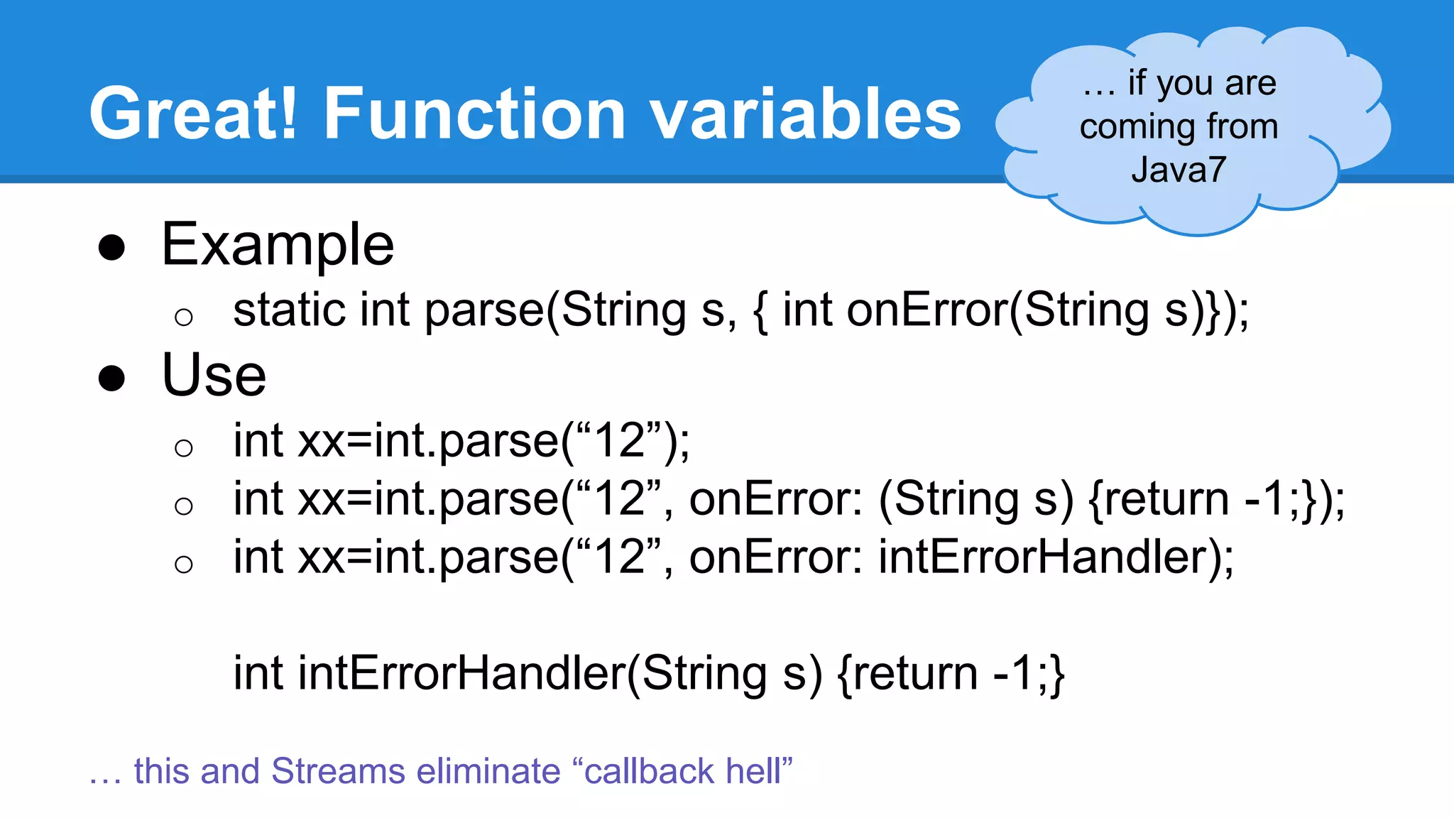Great! Function variables 
● Example 
o static int parse(String s, { int onError(String s)}); 
● Use 
o int xx=int.parse(“12”); 
o int xx=int.parse(“12”, onError: (String s) {return -1;}); 
o int xx=int.parse(“12”, onError: intErrorHandler); 
int intErrorHandler(String s) {return -1;} 
… if you are 
coming from 
Java7 
… this and Streams eliminate “callback hell” 
 