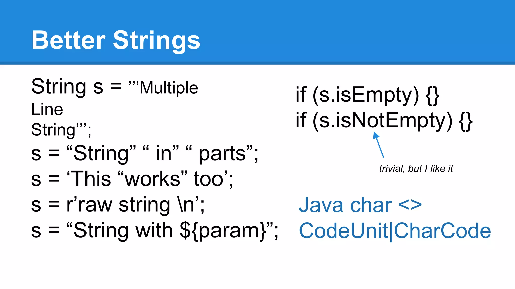 Better Strings 
String s = ’’’Multiple 
Line 
String’’’; 
s = “String” “ in” “ parts”; 
s = ‘This “works” too’; 
s = r’raw string n’; 
s = “String with ${param}”; 
if (s.isEmpty) {} 
if (s.isNotEmpty) {} 
trivial, but I like it 
Java char <> 
CodeUnit|CharCode 
 