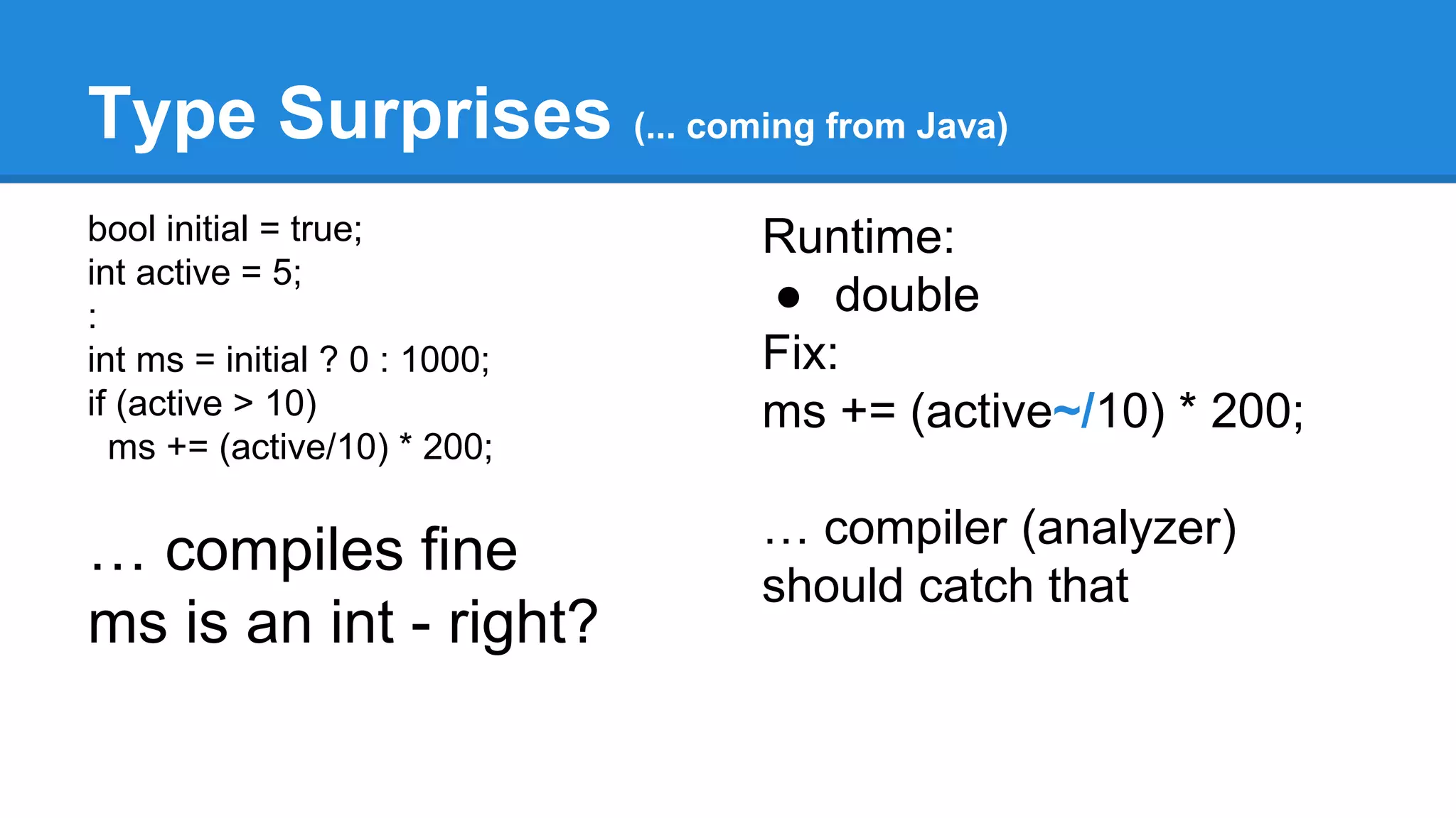 Type Surprises (... coming from Java) 
bool initial = true; 
int active = 5; 
: 
int ms = initial ? 0 : 1000; 
if (active > 10) 
ms += (active/10) * 200; 
… compiles fine 
ms is an int - right? 
Runtime: 
● double 
Fix: 
ms += (active~/10) * 200; 
… compiler (analyzer) 
should catch that 
 
