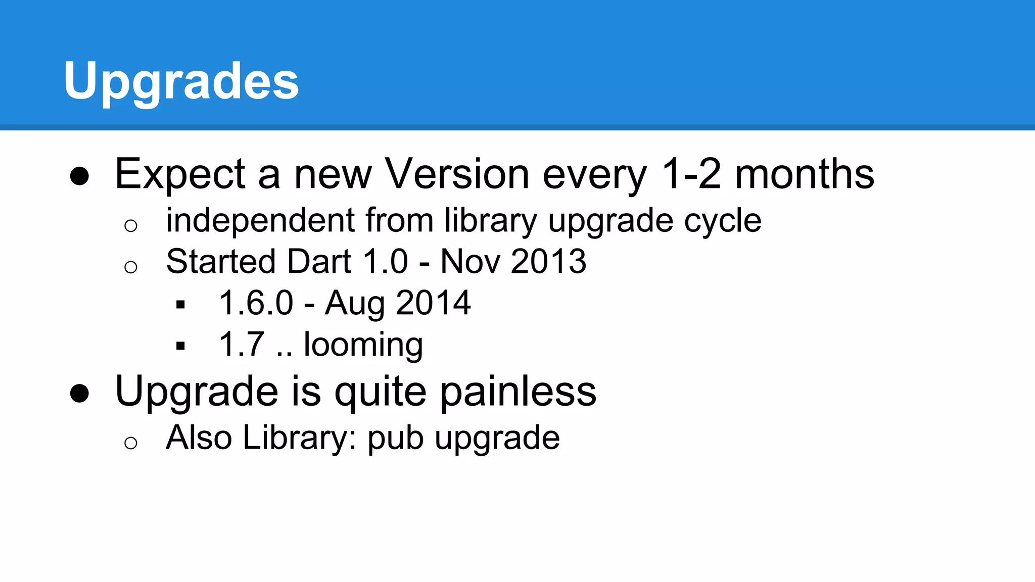 Upgrades 
● Expect a new Version every 1-2 months 
o independent from library upgrade cycle 
o Started Dart 1.0 - Nov 2013 
 1.6.0 - Aug 2014 
 1.7 .. looming 
● Upgrade is quite painless 
o Also Library: pub upgrade 
 