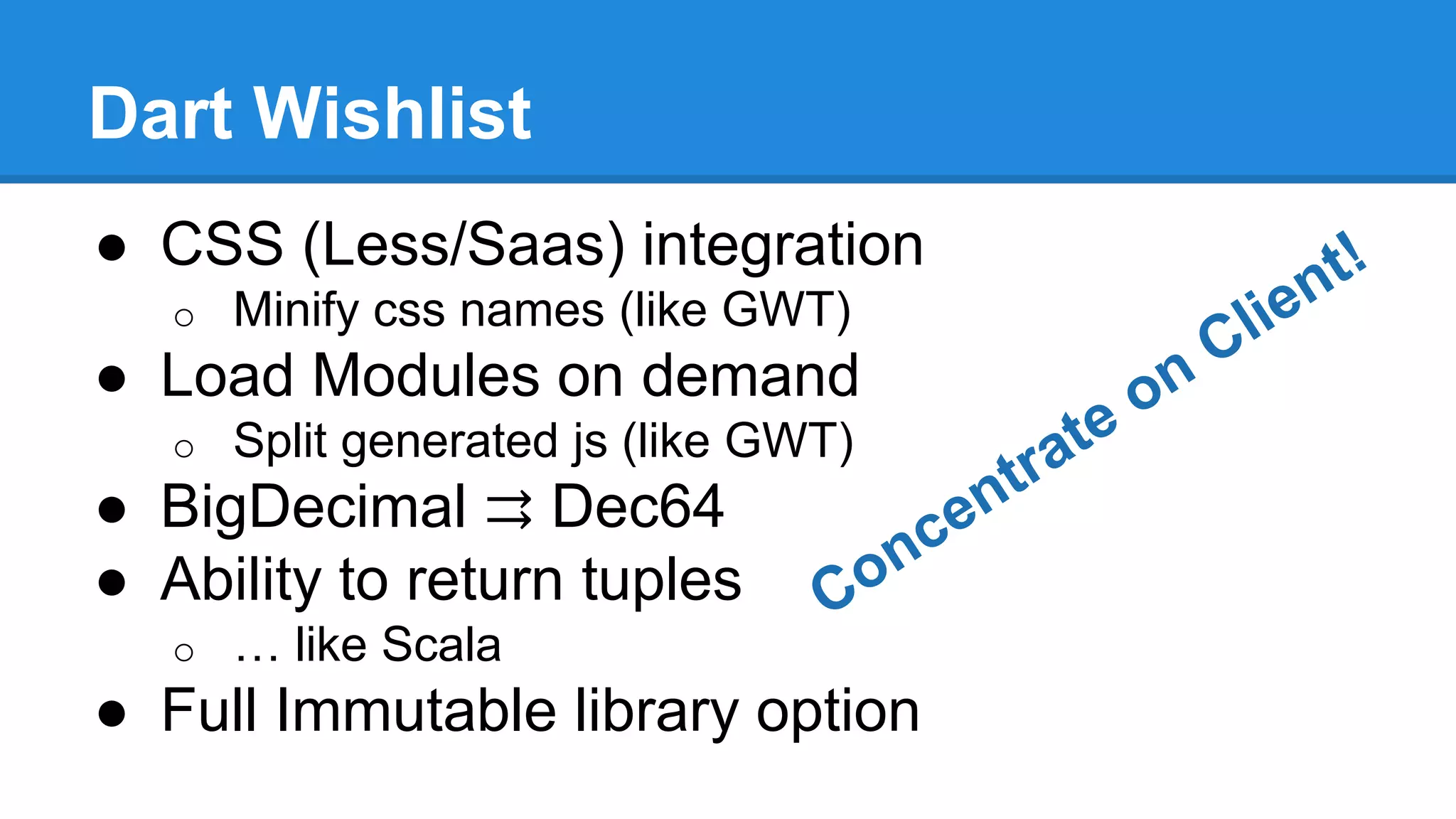 Dart Wishlist 
● CSS (Less/Saas) integration 
o Minify css names (like GWT) 
● Load Modules on demand 
o Split generated js (like GWT) 
● BigDecimal ⇉ Dec64 
● Ability to return tuples 
o … like Scala 
● Full Immutable library option 
 