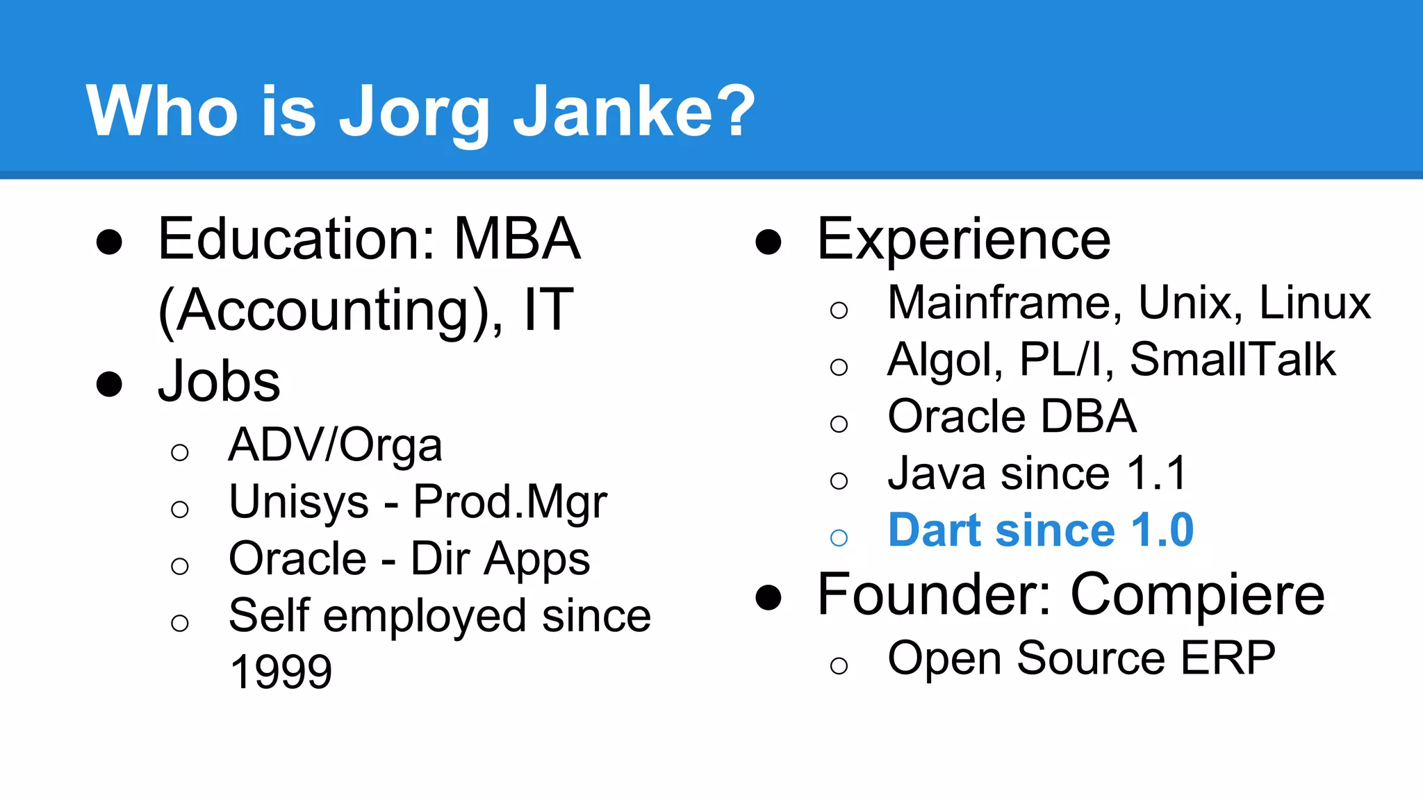 Who is Jorg Janke? 
● Education: MBA 
(Accounting), IT 
● Jobs 
o ADV/Orga 
o Unisys - Prod.Mgr 
o Oracle - Dir Apps 
o Self employed since 
1999 
● Experience 
o Mainframe, Unix, Linux 
o Algol, PL/I, SmallTalk 
o Oracle DBA 
o Java since 1.1 
o Dart since 1.0 
● Founder: Compiere 
o Open Source ERP 
 