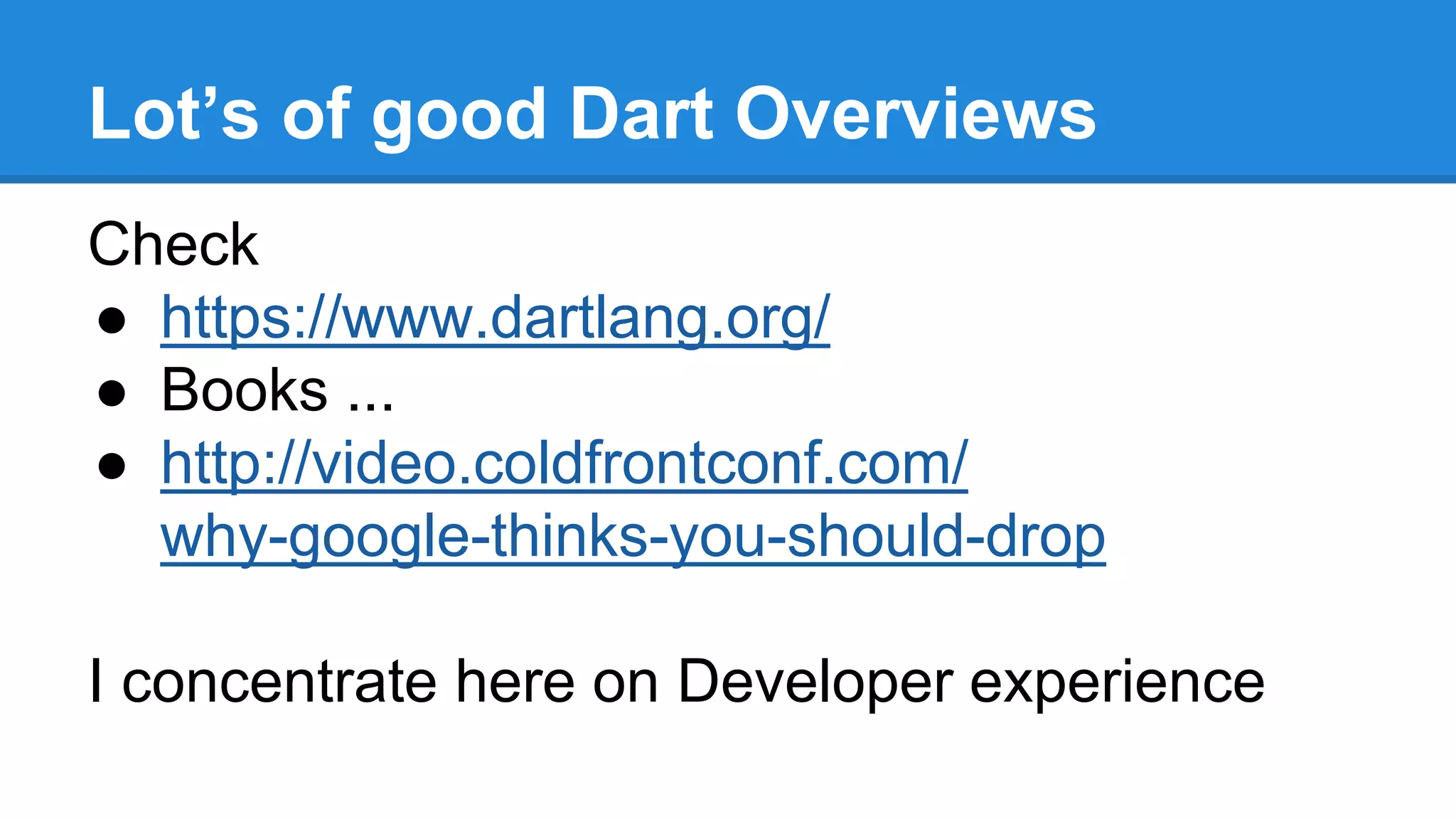 Lot’s of good Dart Overviews 
Check 
● https://www.dartlang.org/ 
● Books ... 
● http://video.coldfrontconf.com/ 
why-google-thinks-you-should-drop 
I concentrate here on Developer experience 
 