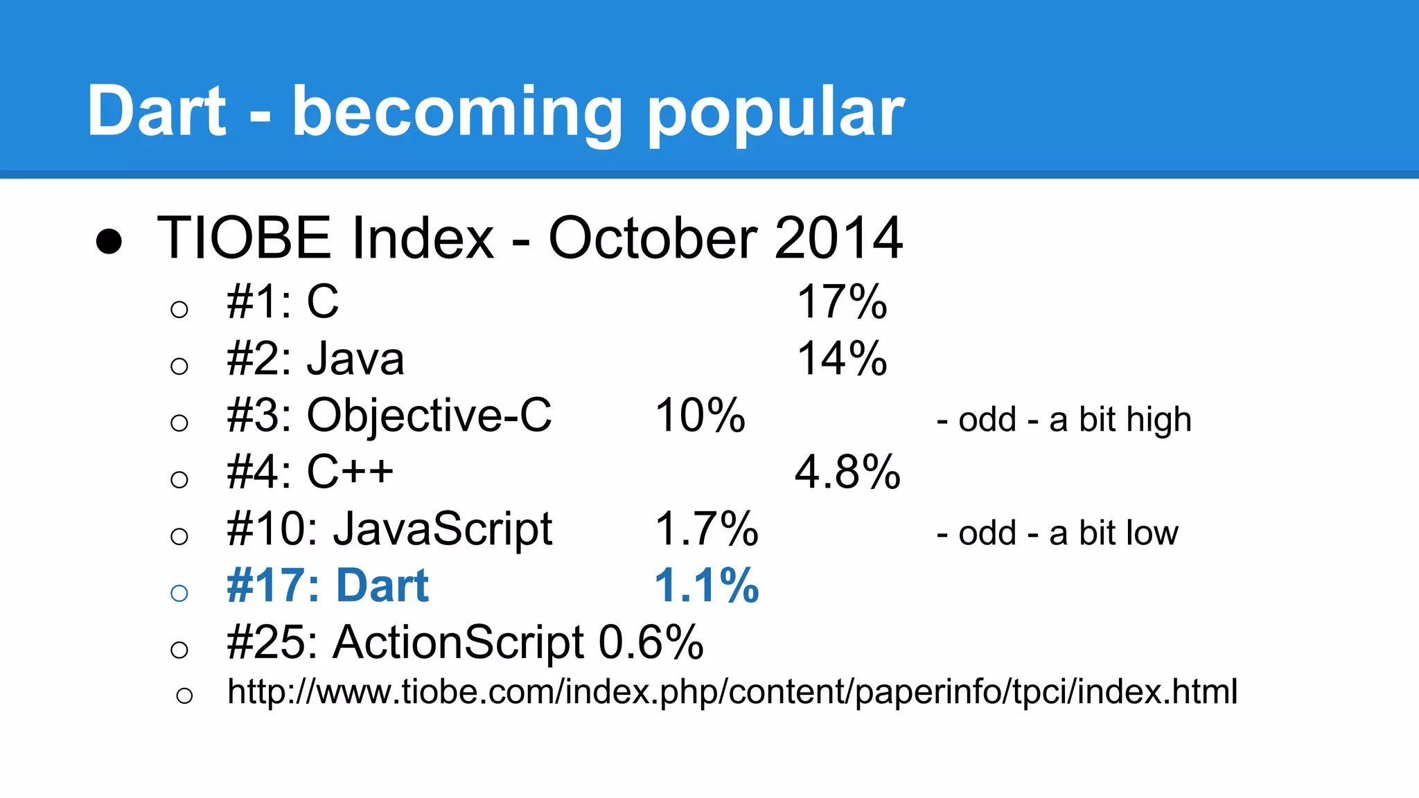 Dart - becoming popular 
● TIOBE Index - October 2014 
o #1: C 17% 
o #2: Java 14% 
o #3: Objective-C 10% - odd - a bit high 
o #4: C++ 4.8% 
o #10: JavaScript 1.7% - odd - a bit low 
o #17: Dart 1.1% 
o #25: ActionScript 0.6% 
o http://www.tiobe.com/index.php/content/paperinfo/tpci/index.html 
 