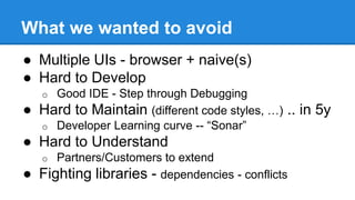 What we wanted to avoid 
● Multiple UIs - browser + naive(s) 
● Hard to Develop 
o Good IDE - Step through Debugging 
● Hard to Maintain (different code styles, …) .. in 5y 
o Developer Learning curve -- “Sonar” 
● Hard to Understand 
o Partners/Customers to extend 
● Fighting libraries - dependencies - conflicts 
 