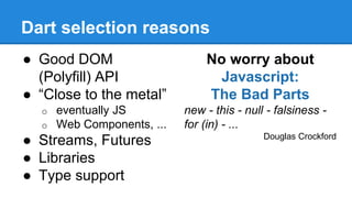 Dart selection reasons 
● Good DOM 
(Polyfill) API 
● “Close to the metal” 
o eventually JS 
o Web Components, ... 
● Streams, Futures 
● Libraries 
● Type support 
No worry about 
Javascript: 
The Bad Parts 
new - this - null - falsiness - 
for (in) - ... 
Douglas Crockford 
 