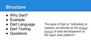 Structure 
● Why Dart? 
● Example 
● Dart Language 
● Dart Tooling 
● Questions 
The goal of Dart is "ultimately to 
replace JavaScript as the lingua 
franca of web development on 
the open web platform” 
 