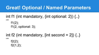Great! Optional / Named Parameters 
int f1 (int mandatory, {int optional: 2}) {..} 
use: 
f1(2); 
f1(2, optional: 3); 
int f2 (int mandatory, [int second = 2]) {..} 
use: 
f2(2); 
f2(1,2); 
 