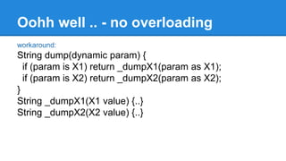 Oohh well .. - no overloading 
workaround: 
String dump(dynamic param) { 
if (param is X1) return _dumpX1(param as X1); 
if (param is X2) return _dumpX2(param as X2); 
} 
String _dumpX1(X1 value) {..} 
String _dumpX2(X2 value) {..} 
 
