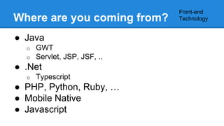 Where are you coming from? 
● Java 
o GWT 
o Servlet, JSP, JSF, .. 
● .Net 
o Typescript 
● PHP, Python, Ruby, … 
● Mobile Native 
● Javascript 
Front-end 
Technology 
 