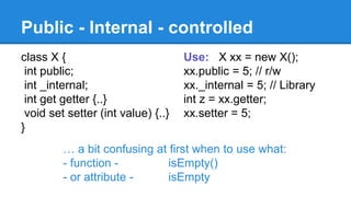 Public - Internal - controlled 
class X { 
int public; 
int _internal; 
int get getter {..} 
void set setter (int value) {..} 
} 
Use: X xx = new X(); 
xx.public = 5; // r/w 
xx._internal = 5; // Library 
int z = xx.getter; 
xx.setter = 5; 
… a bit confusing at first when to use what: 
- function - isEmpty() 
- or attribute - isEmpty 
 