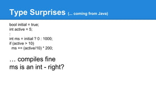 Type Surprises (... coming from Java) 
bool initial = true; 
int active = 5; 
: 
int ms = initial ? 0 : 1000; 
if (active > 10) 
ms += (active/10) * 200; 
… compiles fine 
ms is an int - right? 
 