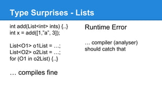 Type Surprises - Lists 
int add(List<int> ints) {..} 
int x = add([1,”a”, 3]); 
List<O1> o1List = …; 
List<O2> o2List = …; 
for (O1 in o2List) {..} 
… compiles fine 
Runtime Error 
… compiler (analyser) 
should catch that 
 