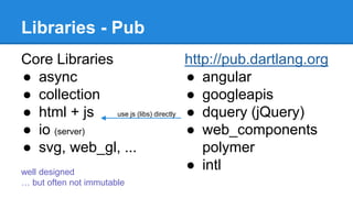 Libraries - Pub 
Core Libraries 
● async 
● collection 
● html + js 
● io (server) 
● svg, web_gl, ... 
http://pub.dartlang.org 
● angular 
● googleapis 
● dquery (jQuery) 
● web_components 
polymer 
use js (libs) directly 
● intl well designed 
… but often not immutable 
 