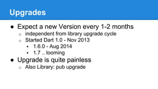 Upgrades 
● Expect a new Version every 1-2 months 
o independent from library upgrade cycle 
o Started Dart 1.0 - Nov 2013 
 1.6.0 - Aug 2014 
 1.7 .. looming 
● Upgrade is quite painless 
o Also Library: pub upgrade 
 