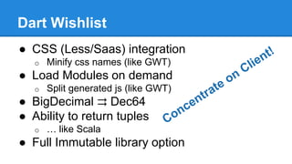 Dart Wishlist 
● CSS (Less/Saas) integration 
o Minify css names (like GWT) 
● Load Modules on demand 
o Split generated js (like GWT) 
● BigDecimal ⇉ Dec64 
● Ability to return tuples 
o … like Scala 
● Full Immutable library option 
 