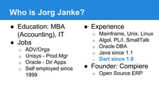 Who is Jorg Janke? 
● Education: MBA 
(Accounting), IT 
● Jobs 
o ADV/Orga 
o Unisys - Prod.Mgr 
o Oracle - Dir Apps 
o Self employed since 
1999 
● Experience 
o Mainframe, Unix, Linux 
o Algol, PL/I, SmallTalk 
o Oracle DBA 
o Java since 1.1 
o Dart since 1.0 
● Founder: Compiere 
o Open Source ERP 
 