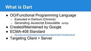 What is Dart 
● OO/Functional Programming Language 
o Executed in Dartium (Chrome) 
o Generating Javascript Executable dart2js 
● Created/Maintained by Google 
● ECMA-408 Standard 
o http://www.ecma-international.org/publications/files/ECMA-ST/ECMA-408.pdf 
● Targeting Client + Server 
 