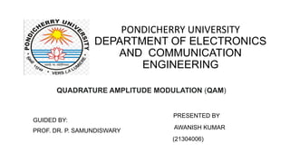 PONDICHERRY UNIVERSITY
DEPARTMENT OF ELECTRONICS
AND COMMUNICATION
ENGINEERING
QUADRATURE AMPLITUDE MODULATION (QAM)
GUIDED BY:
PROF. DR. P. SAMUNDISWARY
PRESENTED BY
AWANISH KUMAR
(21304006)
 