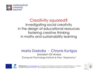 Creativity squared?
Investigating social creativity
in the design of educational resources
fostering creative thinking
in maths and sustainability learning
Maria Daskolia - Chronis Kynigos
UNIVERSITY OF ATHENS
Computer Technology Institute & Press “Diophantus”
MCSquared (http://mc2-project.eu) is funded by the European Commission under FP& (Project no. 610467),
Strategic Objective ICT-2013.8.1 “Technologies and scientific foundations in the field of creativity”
 