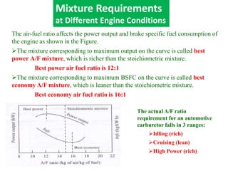 The air-fuel ratio affects the power output and brake specific fuel consumption of
the engine as shown in the Figure.
The mixture corresponding to maximum output on the curve is called best
power A/F mixture, which is richer than the stoichiometric mixture.
Best power air fuel ratio is 12:1
The mixture corresponding to maximum BSFC on the curve is called best
economy A/F mixture, which is leaner than the stoichiometric mixture.
Best economy air fuel ratio is 16:1
Mixture Requirements
at Different Engine Conditions
The actual A/F ratio
requirement for an automotive
carburetor falls in 3 ranges:
Idling (rich)
Cruising (lean)
High Power (rich)
 