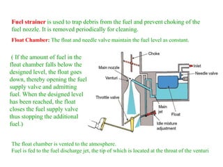 Fuel strainer is used to trap debris from the fuel and prevent choking of the
fuel nozzle. It is removed periodically for cleaning.
( If the amount of fuel in the
float chamber falls below the
designed level, the float goes
down, thereby opening the fuel
supply valve and admitting
fuel. When the designed level
has been reached, the float
closes the fuel supply valve
thus stopping the additional
fuel.)
The float chamber is vented to the atmosphere.
Fuel is fed to the fuel discharge jet, the tip of which is located at the throat of the venturi
Float Chamber: The float and needle valve maintain the fuel level as constant.
 