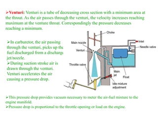 In carburetor, the air passing
through the venturi, picks up the
fuel discharged from a discharge
jet/nozzle.
During suction stroke air is
drawn through the venturi.
Venturi accelerates the air
causing a pressure drop.
Venturi: Venturi is a tube of decreasing cross section with a minimum area at
the throat. As the air passes through the venturi, the velocity increases reaching
maximum at the venture throat. Correspondingly the pressure decreases
reaching a minimum.
This pressure drop provides vacuum necessary to meter the air-fuel mixture to the
engine manifold.
Pressure drop is proportional to the throttle opening or load on the engine.
 