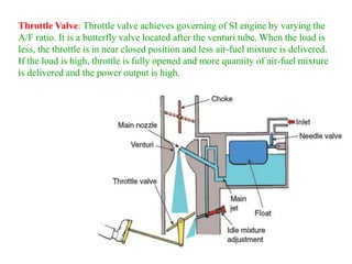 Throttle Valve: Throttle valve achieves governing of SI engine by varying the
A/F ratio. It is a butterfly valve located after the venturi tube. When the load is
less, the throttle is in near closed position and less air-fuel mixture is delivered.
If the load is high, throttle is fully opened and more quantity of air-fuel mixture
is delivered and the power output is high.
 