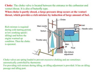 Choke: The choke valve is located between the entrance to the carburetor and
venturi throat. It is also of butterfly type.
When choke is partly closed, a large pressure drop occurs at the venturi
throat, which provides a rich mixture by induction of large amount of fuel.
Choke valves are spring loaded to prevent excessive choking and are sometimes
automatically controlled by thermostat.
For providing rich mixture during idling, an idling adjustment is provided. It has an idling
passage and idling port.
Rich mixture is required
during cold starting period,
at low cranking speed (
idiling) and before the
engine warmed up
condition. Then the choke
is operated.
 