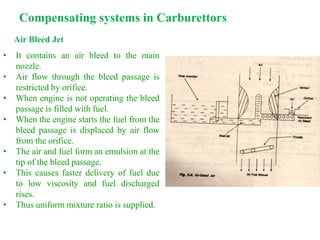 Compensating systems in Carburettors
Air Bleed Jet
• It contains an air bleed to the main
nozzle.
• Air flow through the bleed passage is
restricted by orifice.
• When engine is not operating the bleed
passage is filled with fuel.
• When the engine starts the fuel from the
bleed passage is displaced by air flow
from the orifice.
• The air and fuel form an emulsion at the
tip of the bleed passage.
• This causes faster delivery of fuel due
to low viscosity and fuel discharged
rises.
• Thus uniform mixture ratio is supplied.
 