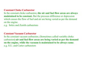Constant Choke Carburetor
In the constant choke carburetor, the air and fuel flow areas are always
maintained to be constant. But the pressure difference or depression
which causes the flow of fuel and air are being varied as per the demand
on the engine.
e.g. Solex and Zenith carburetors
Constant Vacuum Carburetor
In the constant vacuum carburetor, (Sometimes called variable choke
carburetor) air and fuel flow areas are being varied as per the demand
on the engine, while the vacuum is maintained to be always same.
e.g. S.U. and Carter carburetors
 