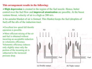 This arrangement results in the following:
High depression is created in the region of the fuel nozzle. Hence, better
control over the fuel flow and improved atomization are possible. At the boost
venture throat, velocity of air is a high as 200 m/s.
An annular blanket of air is formed. This blanket keeps the fuel (droplets of
fuel) off the alls of the induction tract.
Excellent low speed full throttle
operation is possible.
More efficient mixing of the air
and fuel is obtained without
incurring an acceptable reduction
in volumetric efficiency.
Volumetric efficiency reduces
only slightly since only the
portion of the incoming air is
subjected to the increased
pressure drop.
 