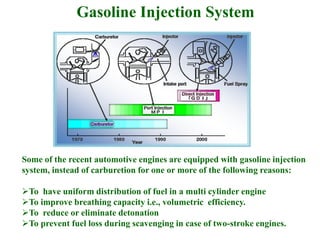 Gasoline Injection System
Some of the recent automotive engines are equipped with gasoline injection
system, instead of carburetion for one or more of the following reasons:
To have uniform distribution of fuel in a multi cylinder engine
To improve breathing capacity i.e., volumetric efficiency.
To reduce or eliminate detonation
To prevent fuel loss during scavenging in case of two-stroke engines.
 