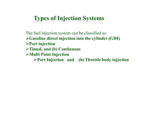 The fuel injection system can be classified as:
Gasoline direct injection into the cylinder (GDI)
Port injection
Timed, and (b) Continuous
Multi Point Injection
Port Injection and (b) Throttle body injection
Types of Injection Systems
 