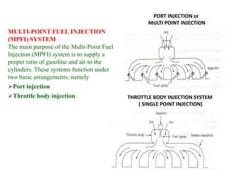 PORT INJECTION or
MULTI POINT INJECTION
THROTTLE BODY INJECTION SYSTEM
( SINGLE POINT INJECTION)
MULTI-POINT FUEL INJECTION
(MPFI) SYSTEM
The main purpose of the Multi-Point Fuel
Injection (MPFI) system is to supply a
proper ratio of gasoline and air to the
cylinders. These systems function under
two basic arrangements, namely
Port injection
Throttle body injection
 