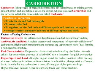 CARBURETION
Carburetor :The process of preparing combustible air-fuel mixture, by mixing correct
amount of fuel and air, before it enters the engine cylinder is called Carburetion and
the device in which this process takes is called Carburetor.
Functions of carburetor
To mix the air and fuel thoroughly
To atomize the fuel
To regulate the air- fuel ratio at different speeds and loads on the engine.
to supply correct amount of mixture at different speeds and loads
Factors Affecting Carburetion
Carburetor Design: has influence on distribution of air-fuel mixture to cylinders.
Ambient Air condition: Ambient pressure and temperature influence the efficiency of
carburetion. Higher ambient temperature increases the vaporization rate of fuel forming
a homogeneous mixture.
Fuel Characteristics: Evaporation characteristics (indicated by distillation curve) is
critical for carburetion; presence of volatile HC also is important for quick evaporation
Engine Speed and Load: At higher engine speed, the carburetion time is less causing
strain on carburetor to deliver uniform mixture in a short time; thus provision of venturi
has to be such that the carburetion is done efficiently at higher pressure drops
Higher loads will demand richer mixture and lower load leaner mixtures.
 
