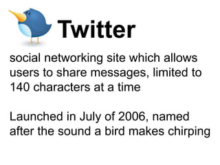 Twitter
social networking site which allows
users to share messages, limited to
140 characters at a time

Launched in July of 2006, named
after the sound a bird makes chirping
 