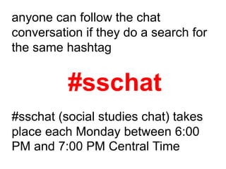 anyone can follow the chat
conversation if they do a search for
the same hashtag


          #sschat
#sschat (social studies chat) takes
place each Monday between 6:00
PM and 7:00 PM Central Time
 