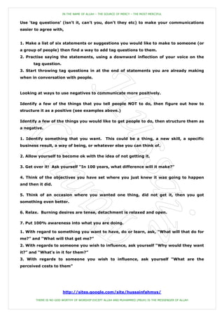 IN THE NAME OF ALLAH – THE SOURCE OF MERCY – THE MOST MERCIFUL


Use „tag questions‟ (isn‟t it, can‟t you, don‟t they etc) to make your communications
easier to agree with,


1. Make a list of six statements or suggestions you would like to make to someone (or
a group of people) then find a way to add tag questions to them.
2. Practise saying the statements, using a downward inflection of your voice on the
      tag question.
3. Start throwing tag questions in at the end of statements you are already making
when in conversation with people.



Looking at ways to use negatives to communicate more positively.

Identify a few of the things that you tell people NOT to do, then figure out how to
structure it as a positive (see examples above.)

Identify a few of the things you would like to get people to do, then structure them as
a negative.

1. Identify something that you want.              This could be a thing, a new skill, a specific
business result, a way of being, or whatever else you can think of.

2. Allow yourself to become ok with the idea of not getting it.

3. Get over it! Ask yourself “In 100 years, what difference will it make?”

4. Think of the objectives you have set where you just knew it was going to happen
and then it did.

5. Think of an occasion where you wanted one thing, did not get it, then you got
something even better.

6. Relax. Burning desires are tense, detachment is relaxed and open.

7. Put 100% awareness into what you are doing.

1. With regard to something you want to have, do or learn, ask, “What will that do for
me?” and “What will that get me?”
2. With regards to someone you wish to influence, ask yourself “Why would they want
it?” and “What‟s in it for them?”
3. With regards to someone you wish to influence, ask yourself “What are the
perceived costs to them”




                       http://sites.google.com/site/hussainfahmys/

       THERE IS NO GOD WORTHY OF WORSHIP EXCEPT ALLAH AND MUHAMMED (PBUH) IS THE MESSENGER OF ALLAH
 