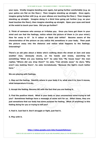 IN THE NAME OF ALLAH – THE SOURCE OF MERCY – THE MOST MERCIFUL


your eyes. Vividly imagine bending over again, but going further comfortably (e.g. so
your palms are flat on the floor.)            Then imagine standing up straight.               Once again,
imagine going further still (e.g. so your elbows are touching the floor.) Then imagine
standing up straight.        Imagine doing it a third time going yet further (e.g. so your
head touches the floor), then imagine standing up straight. Open your eyes and bend
at the waist to touch your toes. Did you go further?


3. Think of someone who annoys or irritates you.                    Once you have got them in your
mind and can feel the feelings, notice where the picture of them is (in your mind.)
How far away is it?            Is it colour or black and white?                   Become aware of the
characteristics of the picture as you notice the sensations in your body. Then push
the picture away into the distance and notice what happens to the feelings.
Interesting?


There‟s an old joke about a bloke who‟s walking down the street at 2am and sees
another     man,     obviously       drunk,      on    his    hands      and     knees,    searching    for
something. “What are you looking for?” he asks him. “My house keys” the man
replies. “Where did you drop them?” he asks. “Two streets away” he slurs. “Why
aren‟t you looking there”, he asks incredulously. “Because the light‟s much better
here.”


We are playing with feelings,


1. Map out the feeling. Identify where in your body it is, what size it is, how it moves,
what temperature it is etc.


2. Accept the feeling. Become OK with the fact that you are feeling it.


3. Find the positive intent. What is your body or your unconscious mind trying to tell
you? Sometimes feelings have a message of some sort for us. Other times, they are
just sensations that our body has some purpose for feeling. What (if anything) is this
feeling doing for you or trying to tell you?


4. Feel it. Just feel it. Don‟t struggle or fight, just feel it.


5. Play with it.




                         http://sites.google.com/site/hussainfahmys/

         THERE IS NO GOD WORTHY OF WORSHIP EXCEPT ALLAH AND MUHAMMED (PBUH) IS THE MESSENGER OF ALLAH
 